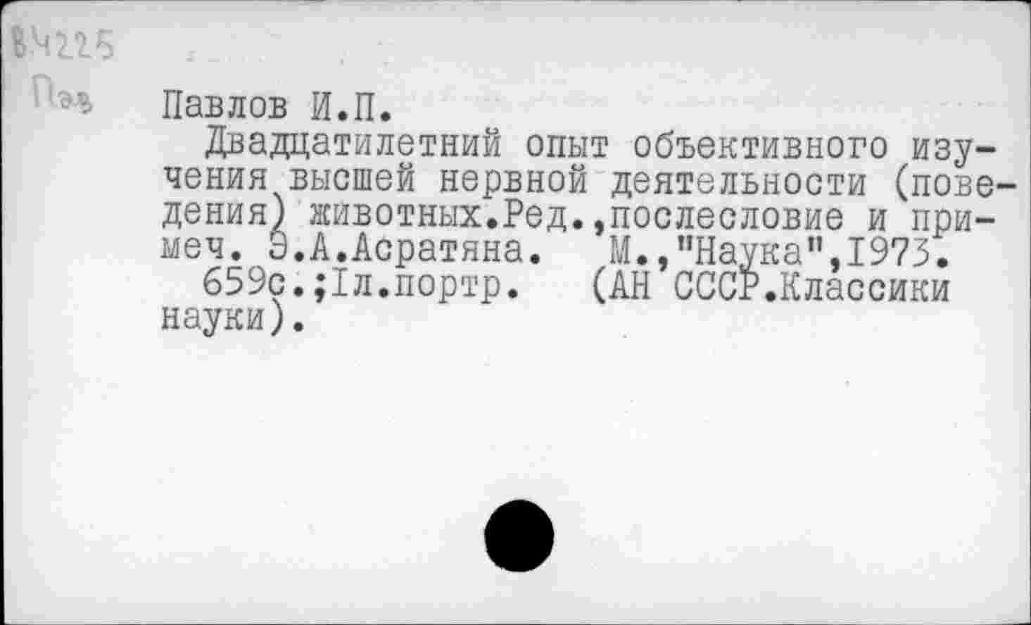 ﻿Павлов И.П.
Двадцатилетний опыт объективного изучения высшей нервной деятельности (поведения) животных.Ред.,послесловие и при-меч. Э.А.Асратяна. М.,"Наука",1973.
659с.;1л.портр. (АН СССР.Классики науки).